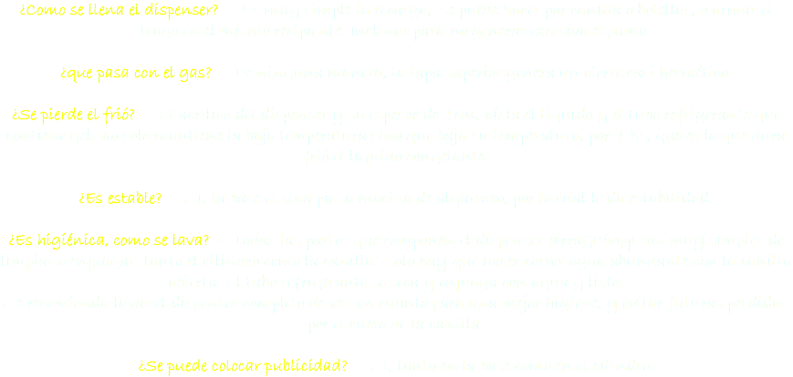 ¿Como se llena el dispenser? - Es muy simple la recarga, se puede hacer por canilla o botellas, o armar el trago en el mismo recipiente. Inclinar para no generar excesiva espuma. ¿que pasa con el gas? - De ninguna manera, la tapa superior genera un cierre casi hermético. ¿Se pierde el frió? - El acrílico del dispenser y su espesor de 4cm, aísla el liquido y el tubo refrigerante que contiene gel, no solo mantiene la baja temperatura sino que baja su temperatura, por 4 hs, que es lo que dura frió el liquido congelante. ¿Es estable? - Si, la base es una pieza maciza de algarrobo, por lo cual le da estabilidad. ¿Es higiénica, como se lava? - Todas las partes que componen el dispenser birra&Chopp son muy simples de limpiar o enjuagar, tanto el cilindro como la canilla. Solo hay que hacer correr agua abundante con la canilla abierta. El tubo refrigerante se seca y enjuaga con agua y listo.
Se recomienda lavar el dispenser completo de vez en cuanto para una mejor higiene, y evitar futuras perdidas
por el cuero de la canilla. ¿Se puede colocar publicidad? - Si, tanto en la base como en el cilindro.