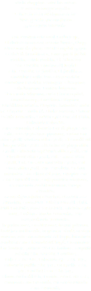 Ver la chopperas sobre las mesas
es nuestro mayor orgullo.
Esta es la lista de algunosde los
bares y resto que confiaron y lo siguen haciendo: Fca. Cerveza artesanal Barba Roja,
El club de la cerveza rosario, birra & Chopp
MDQ mar del plata, Pertutti capital y gra,
El club de la milanesa, Locos por el futbol
recoleta, Blink recoleta, El Atlantico Sta Teresita, Camino del Jagúel Sta. Teresita, El farolito, El farolito 2,
Underbar Cariló, Don Diego recoleta,
Quentino Recoleta, Wrangler´s belgrano,
Dila belgrano, Baviera belgrano, La Farola belgrano, Porto Pirata capital, Quentino cap., Barcelona Belgrano, Maddelena rosario, Choperas AvanciniSanta Fé, Choperas Santa Fé, Thaler Moreno, Thomas Detodo Tucumán, Embria Gate Mar del Plata, Balneario Kohoutek
San Bernardo, Balneario Bar de playa San. Bdo., 100 Argentinos pinamar, Torino Bar villa Gesell, Ventura villa Gesell, El Candil del bosque villa Gesell, Eliseo bar de playa villa Gesell, Balneario lupe beach villa Gesell, Bal Noctiluca villa Gesell, Bal. Sunset villa Gesell, Bal. Luz de Luna villa Gesell, Bal. Duck villa Gesell, Bal. Barlobeto. La tora mecanica Sta. Clara del Mar, Tampico Bar Sta. Clara del Mar, Café paradiso miramar, Restaurante Archie miramar, Pampa Necochea,
no me dejen afuera Necochea, Pizzeria 212 Necochea, Domo MdP, Nikita Mar del Plata, Moll Bar MdP, Mont Resto MdP, Embria-Gate MdP, Ladran Sancho Tucumán, Bar Independencia Tucumán.
la perlita once, Danblee once, lateral palermo, lo de Jóse avellaneda, la gringa zárate, la viga moreno, Mix san clemente del tuyú, balneario Marbella San Clemente del tuyú, Ennamours Las toninas, parador 26 Las toninas, Emporio Mirella Sta. Teresita, Boowling
Palo 1 Sta. Ter., Balneario GR Sta. Ter., Balneario puebla Sta. Ter., La Huella Sta. Ter., Brutta Pizza Sta. Ter.,
Bloom Costa del este, Parada 2 Cost. del Est., Bonanza San Bernardo, Balneario Macala San Bernardo, 
